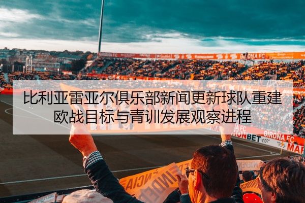 比利亚雷亚尔俱乐部新闻更新球队重建欧战目标与青训发展观察进程