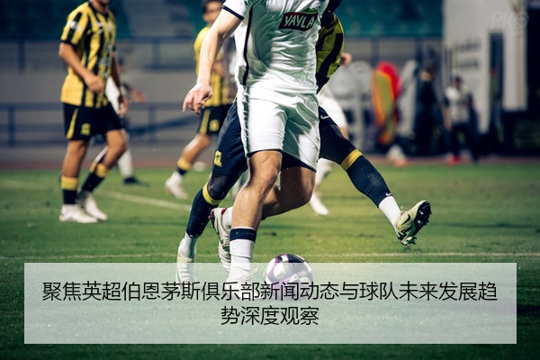 聚焦英超伯恩茅斯俱乐部新闻动态与球队未来发展趋势深度观察