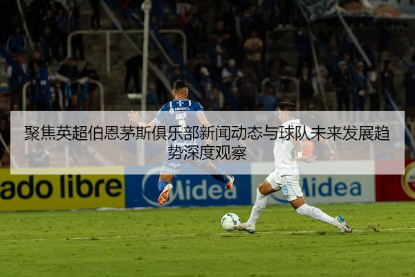 聚焦英超伯恩茅斯俱乐部新闻动态与球队未来发展趋势深度观察