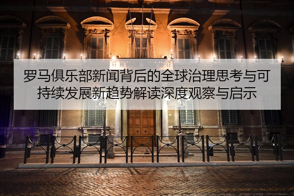 罗马俱乐部新闻背后的全球治理思考与可持续发展新趋势解读深度观察与启示