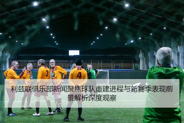利兹联俱乐部新闻聚焦球队重建进程与新赛季表现前景解析深度观察