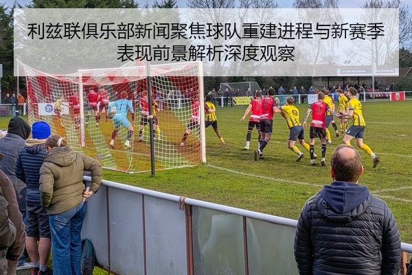利兹联俱乐部新闻聚焦球队重建进程与新赛季表现前景解析深度观察