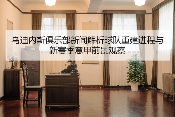 乌迪内斯俱乐部新闻解析球队重建进程与新赛季意甲前景观察