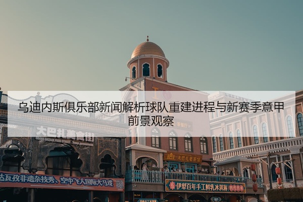 乌迪内斯俱乐部新闻解析球队重建进程与新赛季意甲前景观察