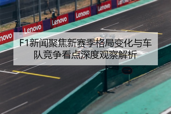 F1新闻聚焦新赛季格局变化与车队竞争看点深度观察解析