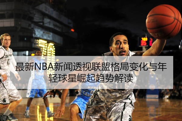 最新NBA新闻透视联盟格局变化与年轻球星崛起趋势解读