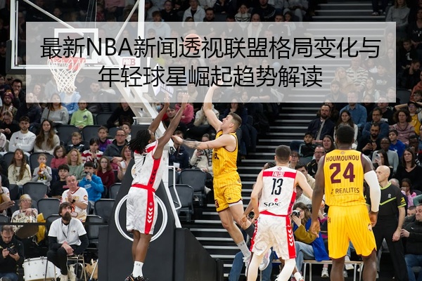 最新NBA新闻透视联盟格局变化与年轻球星崛起趋势解读