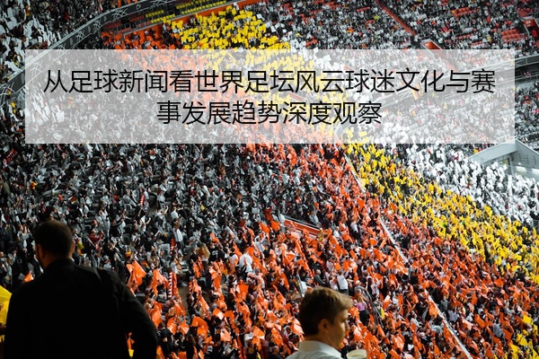 从足球新闻看世界足坛风云球迷文化与赛事发展趋势深度观察
