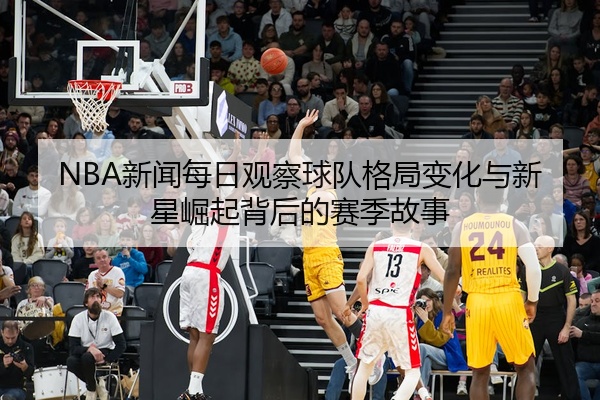 NBA新闻每日观察球队格局变化与新星崛起背后的赛季故事