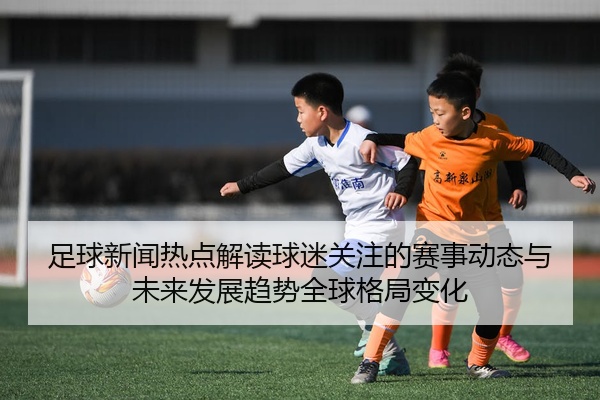 足球新闻热点解读球迷关注的赛事动态与未来发展趋势全球格局变化