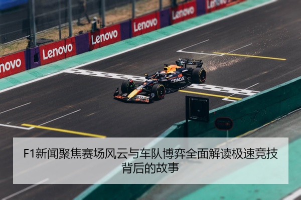 F1新闻聚焦赛场风云与车队博弈全面解读极速竞技背后的故事