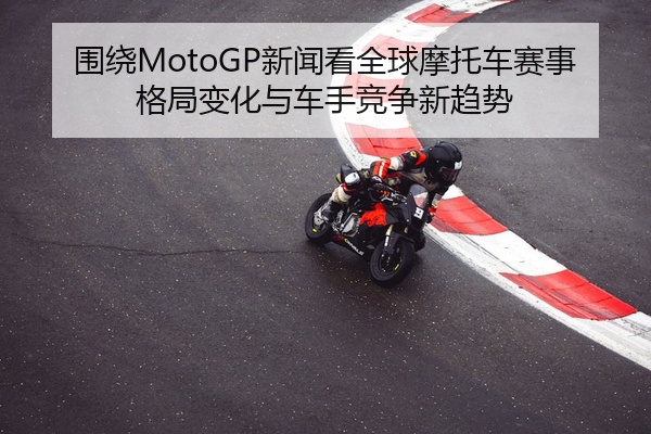 围绕MotoGP新闻看全球摩托车赛事格局变化与车手竞争新趋势