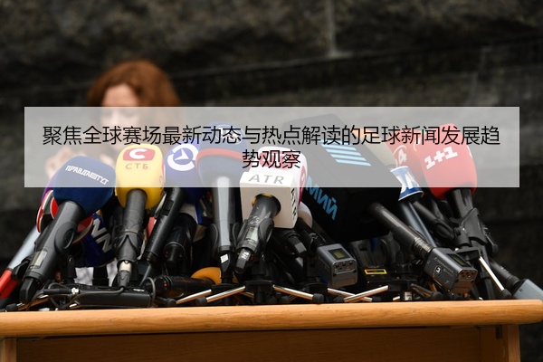聚焦全球赛场最新动态与热点解读的足球新闻发展趋势观察