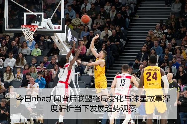 今日nba新闻背后联盟格局变化与球星故事深度解析当下发展趋势观察