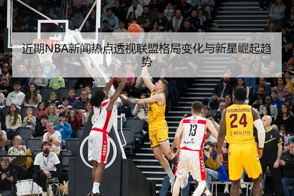 近期NBA新闻热点透视联盟格局变化与新星崛起趋势