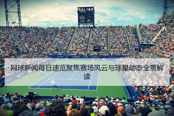 网球新闻每日速览聚焦赛场风云与球星动态全景解读