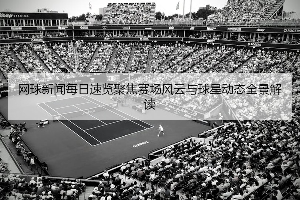 网球新闻每日速览聚焦赛场风云与球星动态全景解读