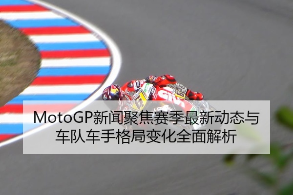MotoGP新闻聚焦赛季最新动态与车队车手格局变化全面解析