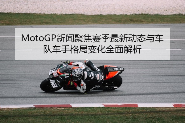 MotoGP新闻聚焦赛季最新动态与车队车手格局变化全面解析