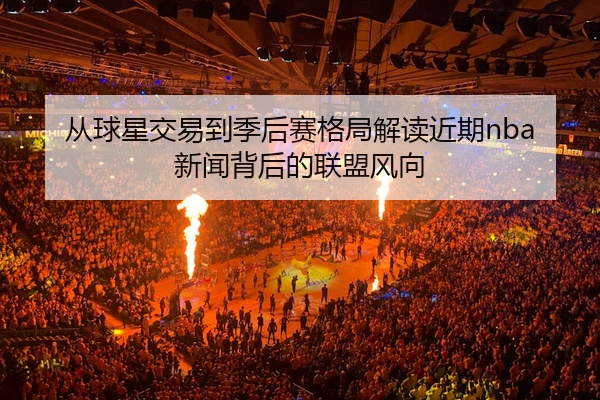 从球星交易到季后赛格局解读近期nba新闻背后的联盟风向