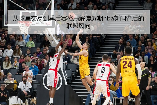 从球星交易到季后赛格局解读近期nba新闻背后的联盟风向