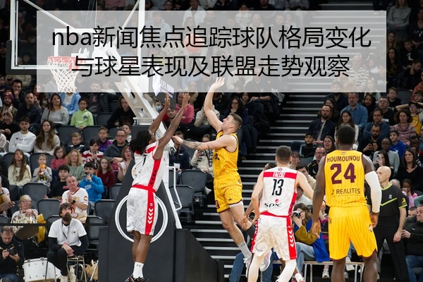 nba新闻焦点追踪球队格局变化与球星表现及联盟走势观察