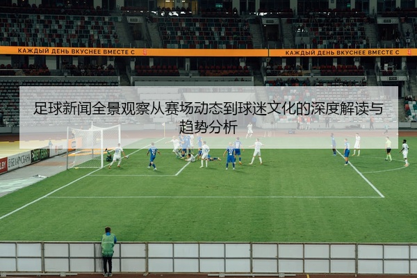 足球新闻全景观察从赛场动态到球迷文化的深度解读与趋势分析