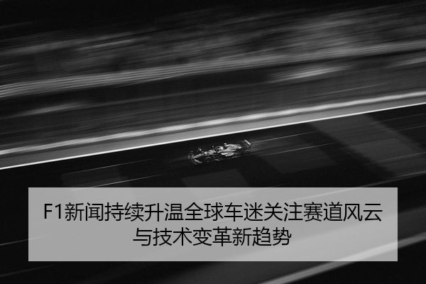 F1新闻持续升温全球车迷关注赛道风云与技术变革新趋势