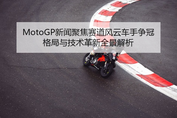 MotoGP新闻聚焦赛道风云车手争冠格局与技术革新全景解析