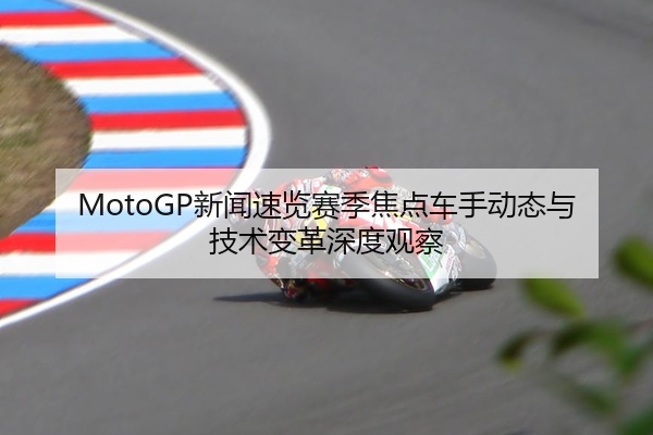 MotoGP新闻速览赛季焦点车手动态与技术变革深度观察
