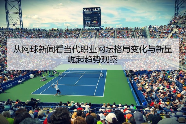 从网球新闻看当代职业网坛格局变化与新星崛起趋势观察