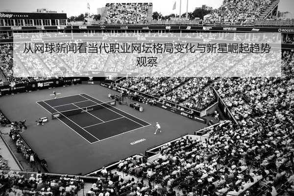 从网球新闻看当代职业网坛格局变化与新星崛起趋势观察