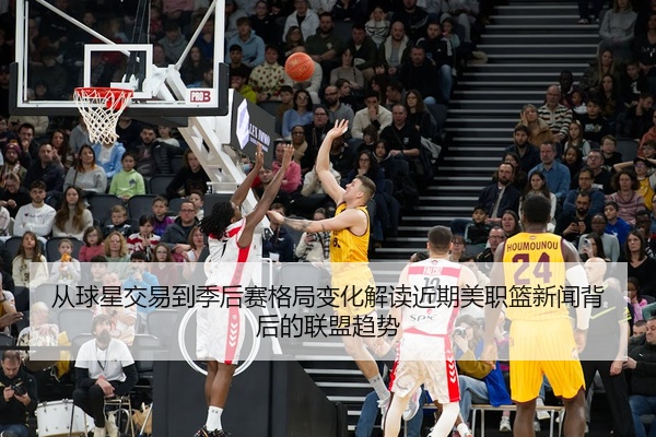 从球星交易到季后赛格局变化解读近期美职篮新闻背后的联盟趋势