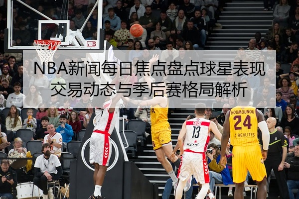 NBA新闻每日焦点盘点球星表现交易动态与季后赛格局解析
