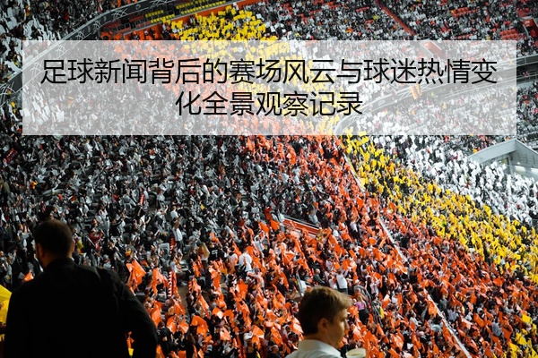 足球新闻背后的赛场风云与球迷热情变化全景观察记录
