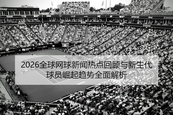 2026全球网球新闻热点回顾与新生代球员崛起趋势全面解析