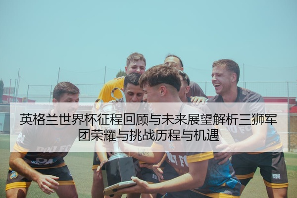 英格兰世界杯征程回顾与未来展望解析三狮军团荣耀与挑战历程与机遇