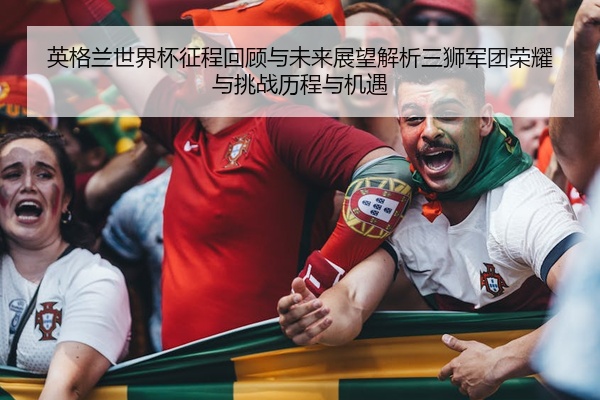英格兰世界杯征程回顾与未来展望解析三狮军团荣耀与挑战历程与机遇