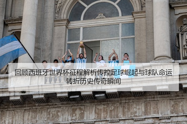 回顾西班牙世界杯征程解析传控足球崛起与球队命运转折历史传奇瞬间