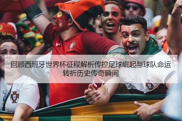 回顾西班牙世界杯征程解析传控足球崛起与球队命运转折历史传奇瞬间