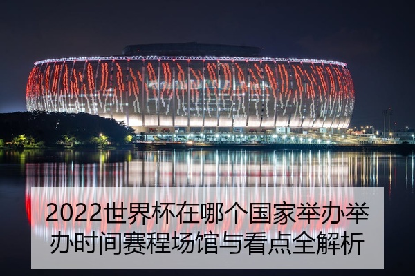 2022世界杯在哪个国家举办举办时间赛程场馆与看点全解析
