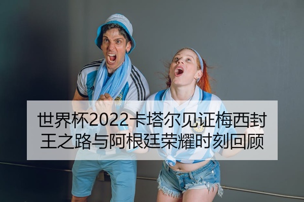 世界杯2022卡塔尔见证梅西封王之路与阿根廷荣耀时刻回顾