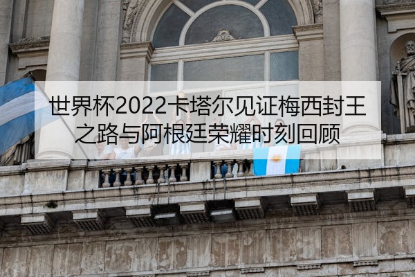 世界杯2022卡塔尔见证梅西封王之路与阿根廷荣耀时刻回顾