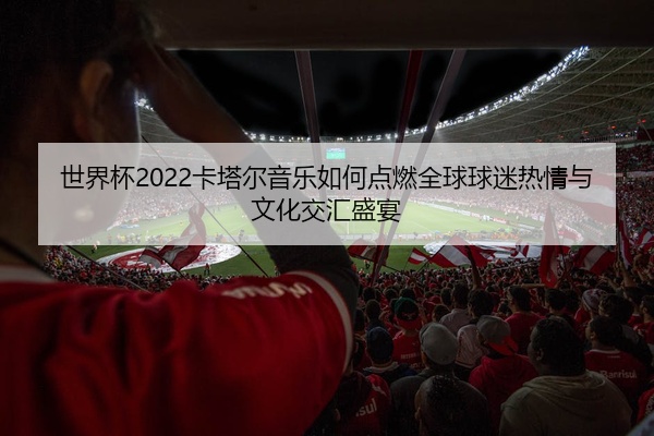 世界杯2022卡塔尔音乐如何点燃全球球迷热情与文化交汇盛宴