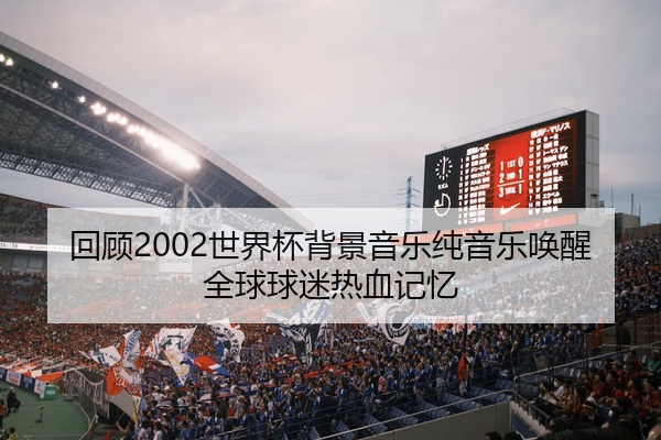 回顾2002世界杯背景音乐纯音乐唤醒全球球迷热血记忆