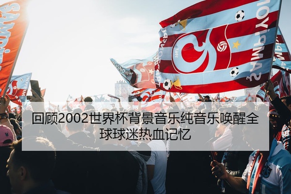 回顾2002世界杯背景音乐纯音乐唤醒全球球迷热血记忆