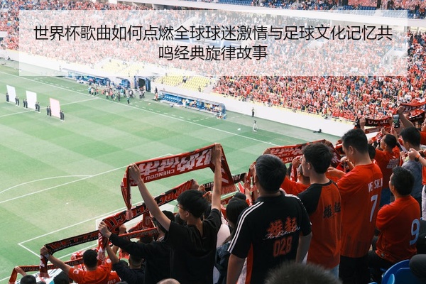 世界杯歌曲如何点燃全球球迷激情与足球文化记忆共鸣经典旋律故事