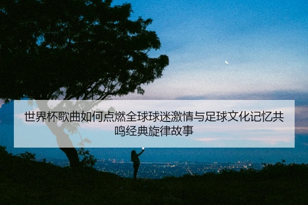 世界杯歌曲如何点燃全球球迷激情与足球文化记忆共鸣经典旋律故事