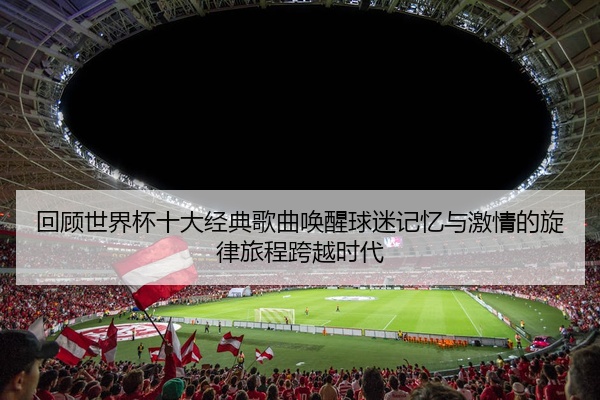 回顾世界杯十大经典歌曲唤醒球迷记忆与激情的旋律旅程跨越时代