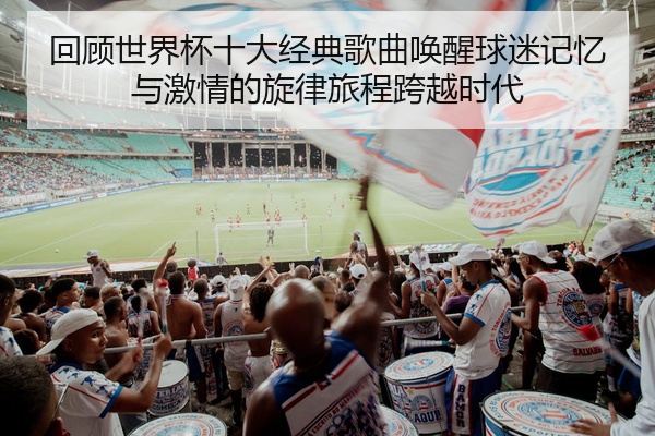 回顾世界杯十大经典歌曲唤醒球迷记忆与激情的旋律旅程跨越时代